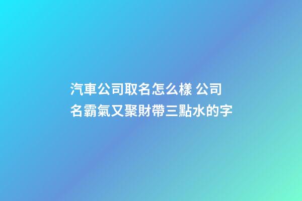 汽車公司取名怎么樣 公司名霸氣又聚財帶三點水的字-第1張-公司起名-玄機派